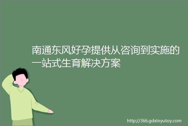 南通东风好孕提供从咨询到实施的一站式生育解决方案